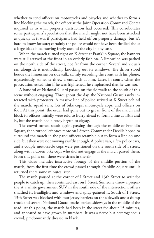 whether to send officers on motorcycles and bicycles and whether to form a line blocking the march, the officer at the Joint Operation Command Center inquired as to what property destruction had occured. This corroborates some participants’ speculation that the march might not have been attacked as quickly as it was if participants had held off on property damage, but ir’s hard to know for sure; certainly the police would not have been thrilled about alarge black bloc moving freely around the city in any case.  When the march turned right on K Street at Franklin Square, the banners were stil arrayed a the front in an orderly fashion. A limousine was parked on the north side of the strect, not far from the corner. Several individuals ran alongside it methodically knocking out its windows. The driver stood beside the limousine on sidewalk, calmly recording the event with his phone; mysteriously, someone threw a sandwich at him. Later, in court, when the prosecution asked him if he was frightened, he emphasized that he was nor.  A handful of National Guard passed on the sidewalk to the south of this scene without engaging. Throughout the day, the National Guard rarely in- teracted with protesters. A massive line of police arrived at K Street behind the march: squad vans, lots of bike cops, motorcycle cops, and officers on foot. Ac this point, the order had gone out to get in front of the march and block it officers nitially were told to hurry ahead to form a line at 13¢h and K, but the march had already begun to zigrag.  The crowd turned south again, passing through the middle of Franklin Square, then turned left once more on I Street. Commander Deville hoped to surround the march in the park; officers scramble out to form a line on one. side, but they were not moving swifily enough. A police van, a few police cars, and a couple motoreycle cops were positioned on the south side of I streer, along with a dozen bike cops who did not engage as the march passed them. From this point on, there were sirens in the air  This video includes instructive footage of the middle portion of the march, from the first time the crowd passed through Franklin Square until it returned there some minutes later.  The march paused at the comer of I Street and 13th Street to wait for people to catch up, then continued cast on I Street. Somcone threw a projec- tile at a white government SUV in the south side of the intersection; others smashed its headlights and windows and spray-painted it. South of I Street, 13th Street was blocked with four jersey barriers on the sidewalk and a dump truck and several National Guard trucks parked sideways in the middle of the road. At this point, the march had been in the street for about 15 minutes, and appeared to have grown in numbers. It was a fierce but heterogencous crowd, predominandly dressed in black.  8 
